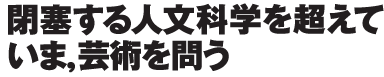 「閉塞する人文科学を超えて——いま、芸術を問う」