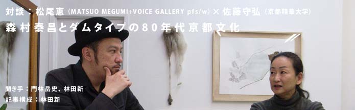 対談：松尾恵（MATSUO MEGUMI+VOICE GALLERY pfs/w）×佐藤守弘（京都精華大学）｜森村泰昌とダムタイプの80年代京都文化｜聞き手：門林岳史、林田新｜記事構成：林田新