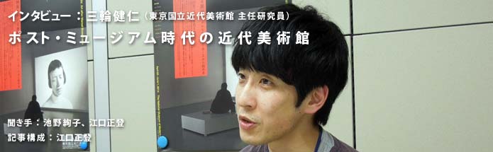 ポスト・ミュージアム時代の近代美術館｜三輪健仁（東京国立近代美術館 主任研究員）｜聞き手：池野絢子、江口正登｜記事構成：江口正登